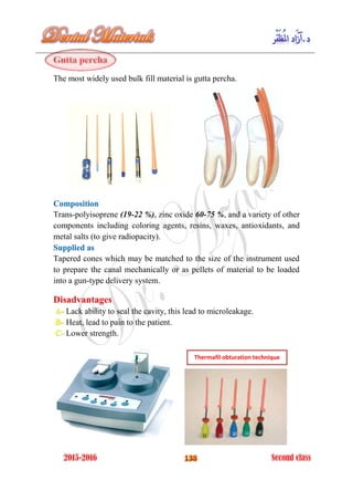 The most widely used bulk fill material is gutta percha.
Composition
Trans-polyisoprene (19-22 %), zinc oxide 60-75 %, and a variety of other
components including coloring agents, resins, waxes, antioxidants, and
metal salts (to give radiopacity).
Supplied as
Tapered cones which may be matched to the size of the instrument used
to prepare the canal mechanically or as pellets of material to be loaded
into a gun-type delivery system.
Disadvantages
Lack ability to seal the cavity, this lead to microleakage.A-
Heat, lead to pain to the patient.B-
Lower strength.C-
Thermafil obturation technique
 