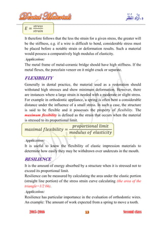 It therefore follows that the less the strain for a given stress, the greater will
be the stiffness, e.g. if a wire is difficult to bend, considerable stress must
be placed before a notable strain or deformation results. Such a material
would possess a comparatively high modulus of elasticity.
The metal frame of metal-ceramic bridge should have high stiffness. If the
metal flexes, the porcelain veneer on it might crack or separate.
Generally in dental practice, the material used as a restoration should
withstand high stresses and show minimum deformation. However, there
are instances where a large strain is needed with a moderate or slight stress.
For example in orthodontic appliance, a spring is often bent a considerable
distance under the influence of a small stress. In such a case, the structure
is said to be flexible and it possesses the property of flexibility. The
maximum flexibility is defined as the strain that occurs when the material
is stressed to its proportional limit.
It is useful to know the flexibility of elastic impression materials to
determine how easily they may be withdrawn over undercuts in the mouth.
It is the amount of energy absorbed by a structure when it is stressed not to
exceed its proportional limit.
Resilience can be measured by calculating the area under the elastic portion
(straight line portion) of the stress strain curve calculating (the area of the
triangle=1/2 bh).
Resilience has particular importance in the evaluation of orthodontic wires.
An example: The amount of work expected from a spring to move a tooth.
 