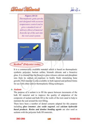 ®
It is a commercially available material which is based on thermoplastic
synthetic polyester, barium sulfate, bismuth chlorate and a bioactive
glass. It is claimed that the bioactive glass releases calcium and phosphate
ions from its surface on exposure to bodily fluids stimulating bone
growth. This material is also available in both tapered and pelleted forms
for use with either cold or thermoplastic filling techniques.
4- Sealants
The purpose of a sealant is to fill the spaces between increments of the
bulk fill material and to improve the quality of adaptation of the
composite of sealant and bulk fill to the walls of the root canal to help to
maintain the seal around the root filling.
There have been a number of dental cements adapted for this purpose
including glass ionomer, zinc oxide eugenol, and calcium hydroxide
based products. Resins and dentine bonding agents are also used as
sealants with the polyester bulk fill materials.
Figure (10-3):
Thermoplastic gutta percha
unit designed with accurate
temperature control and to
give a standard rate of
delivery (flow) of material
from the tip of the unit into
the root canal system.
 