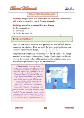 Relining is the procedure used to resurface the tissue-side of the denture
with new base material to make it fit more accurately.
Relining materials are classified into 3 types
Tissue conditioner.1-
Soft liners.2-
Hard reline materials.3-
They are soft plastic materials used primarily to treat irritated mucosa
supporting the denture. They are used for short term application and
should be replaced every 3 days.
The purpose of using tissue conditioners is to absorb some of the energy
produced by the impact of masticatory forces. It serves as shock absorber
between the occlusal surface of the denture and the underlying oral tissue
therefore they promote healing of the inflamed tissue.
Figure (11-1): Denture tissue
conditioner supplied for the purpose of
applying a temporary soft layer to the
fitting surface of a denture. The two
large containers contain the powder
and liquid components. The powder
component consists of beads of
polyethyl methacrylate. The liquid
component consists of a mixture of a
plasticizer and a solvent, normally ethyl
alcohol. The various other items shown
are the containers used for measuring
out, mixing and applying the material.
 