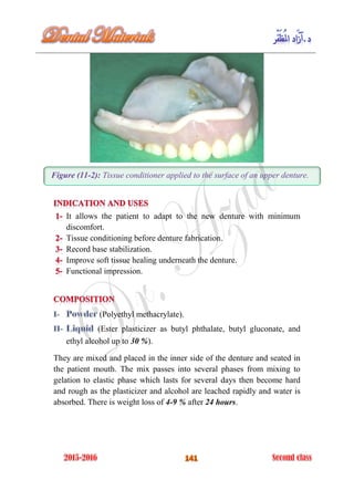 Figure (11-2): Tissue conditioner applied to the surface of an upper denture.
It allows the patient to adapt to the new denture with minimum
discomfort.
Tissue conditioning before denture fabrication.
Record base stabilization.
Improve soft tissue healing underneath the denture.
Functional impression.
(Polyethyl methacrylate).
(Ester plasticizer as butyl phthalate, butyl gluconate, and
ethyl alcohol up to 30 %).
They are mixed and placed in the inner side of the denture and seated in
the patient mouth. The mix passes into several phases from mixing to
gelation to elastic phase which lasts for several days then become hard
and rough as the plasticizer and alcohol are leached rapidly and water is
absorbed. There is weight loss of 4-9 % after 24 hours.
 
