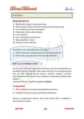 High bond strength to the denture base.
Dimensional stability of the liner during and after processing.
Low solubility and water absorption.
Permanent softness and resiliency.
Color stability.
Easy manipulation and process.
Biocompatible to tissue.
Absence of odor and taste.
Soft liners are classified into two types
Silicon elastomer (autopolymerized or heat polymerized).a-
Soft acrylic (autopolymerized or heat polymerized).b-
It is the most successful material for soft liners, they are not dependent on
leachable plasticizer therefore, they retain resiliency for prolonged period
they are well tolerated by oral mucosa, odorless, tasteless, excellent
elastic properties but they have poor adhesion to polymethyl methacrylate
denture.
Autocured silicon is supplied as paste and liquid.
Composition
(Hydroxyl terminated polydimethyl siloxane).
(Tetraethyl silicate and dibutyl tindilurate).
Setting is condensation reaction. Heat cured silicon liner is supplied as
one component system.
 