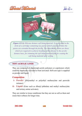 Figure (12-1): Silicone denture soft lining material. It is provided in the
form of a cartridge containing two pastes which are mixed when the
pastes are extruded through the nozzle. The other items shown are those
which are required to achieve bonding of the silicone to the acrylic
denture base, for trimming the soft lining material and for coating the
soft lining material after setting.
They are composed of plasticized acrylic polymers or copolymers which
could be chemically activated or heat activated. Self-cure type is supplied
as powder and liquid.
Composition
(Polymethyl or polyethyl methacrylate and peroxide
initiator).
(Ester such as dibutyl phthalate and methyl methacrylate
and tertiary amine activator).
They are similar to tissue conditioner but they are not as soft as them and
retain their softness for longer time.
 
