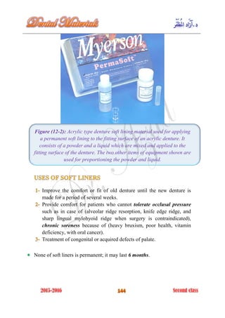 Figure (12-2): Acrylic type denture soft lining material used for applying
a permanent soft lining to the fitting surface of an acrylic denture. It
consists of a powder and a liquid which are mixed and applied to the
fitting surface of the denture. The two other items of equipment shown are
used for proportioning the powder and liquid.
Improve the comfort or fit of old denture until the new denture is
made for a period of several weeks.
Provide comfort for patients who cannot tolerate occlusal pressure
such as in case of (alveolar ridge resorption, knife edge ridge, and
sharp lingual mylohyoid ridge when surgery is contraindicated),
chronic soreness because of (heavy bruxism, poor health, vitamin
deficiency, with oral cancer).
Treatment of congenital or acquired defects of palate.
None of soft liners is permanent; it may last 6 months.
 