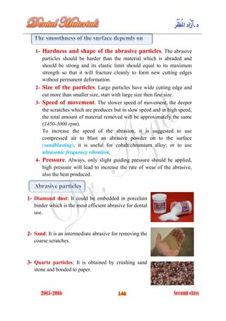 1- . The abrasiveHardness and shape of the abrasive particles
particles should be harder than the material which is abraded and
should be strong and its elastic limit should equal to its maximum
strength so that it will fracture cleanly to form new cutting edges
without permanent deformation.
2- . Large particles have wide cutting edge andSize of the particles
cut more than smaller size, start with large size then fine size.
3- . The slower speed of movement, the deeperSpeed of movement
the scratches which are produces but in slow speed and in high speed,
the total amount of material removed will be approximately the same
(1450-3000 rpm).
To increase the speed of the abrasion, it is suggested to use
compressed air to blast an abrasive powder on to the surface
(sandblasting), it is useful for cobalt/chromium alloy; or to use
ultrasonic frequency vibration.
4- . Always, only slight guiding pressure should be applied,Pressure
high pressure will lead to increase the rate of wear of the abrasive,
also the heat produced.
: It could be embedded in porcelainDiamond dust
binder which is the most efficient abrasive for dental
use.
: It is an intermediate abrasive for removing theSand
coarse scratches.
: It is obtained by crushing sandQuartz particles
stone and bonded to paper.
 