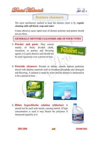 Denture cleansers
The most satisfactory method to keep the denture clean is by regular
cleaning with soft brush, soap and water.
Coarse abrasive cause rapid wear of denture polymer and patient should
not use them.
1- : They consistPowder and paste
mainly of finely divided chalk,
zirconium, or pumice and flavoring
agents; it is quite abrasive and should not
be used vigorously over a period of time.
2- : Powder or tablets, contain sodium perboratePeroxide cleansers
mixed with alkaline materials such as trisodium phosphate also detergent
and flavoring. A solution is made by water and the denture is immersed in
it for a period of time.
3- : ItDilute hypochlorite solution (chlorine)
should not be used with metals, causing tarnish. If high
concentration is used it may bleach the polymers if
immersed regularly in it.
 