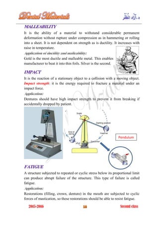 It is the ability of a material to withstand considerable permanent
deformation without rupture under compression as in hammering or rolling
into a sheet. It is not dependent on strength as is ductility. It increases with
raise in temperature.
Gold is the most ductile and malleable metal. This enables
manufacturer to beat it into thin foils. Silver is the second.
It is the reaction of a stationary object to a collision with a moving object.
Impact strength: it is the energy required to fracture a material under an
impact force.
Dentures should have high impact strength to prevent it from breaking if
accidentally dropped by patient.
A structure subjected to repeated or cyclic stress below its proportional limit
can produce abrupt failure of the structure. This type of failure is called
fatigue.
Restorations (filling, crown, denture) in the mouth are subjected to cyclic
forces of mastication, so these restorations should be able to resist fatigue.
Pendulum
 