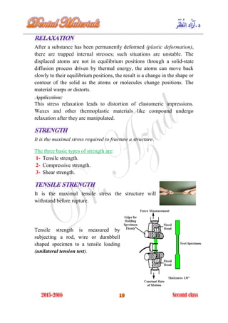 After a substance has been permanently deformed (plastic deformation),
there are trapped internal stresses; such situations are unstable. The
displaced atoms are not in equilibrium positions through a solid-state
diffusion process driven by thermal energy, the atoms can move back
slowly to their equilibrium positions, the result is a change in the shape or
contour of the solid as the atoms or molecules change positions. The
material warps or distorts.
This stress relaxation leads to distortion of elastomeric impressions.
Waxes and other thermoplastic materials like compound undergo
relaxation after they are manipulated.
It is the maximal stress required to fracture a structure.
The three basic types of strength are:
1- Tensile strength.
2- Compressive strength.
3- Shear strength.
It is the maximal tensile stress the structure will
withstand before rupture.
Tensile strength is measured by
subjecting a rod, wire or dumbbell
shaped specimen to a tensile loading
(unilateral tension test).
 