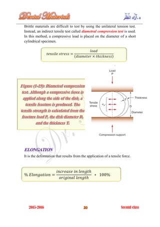 Brittle materials are difficult to test by using the unilateral tension test.
Instead, an indirect tensile test called diametral compression test is used.
In this method, a compressive load is placed on the diameter of a short
cylindrical specimen.
( )
It is the deformation that results from the application of a tensile force.
 