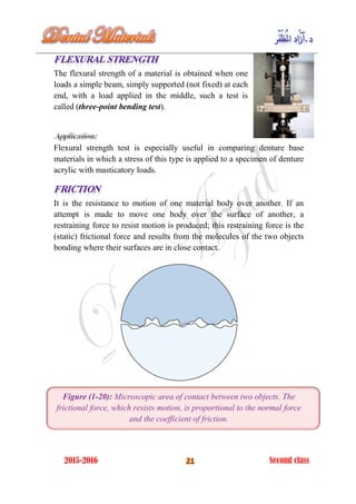 The flexural strength of a material is obtained when one
loads a simple beam, simply supported (not fixed) at each
end, with a load applied in the middle, such a test is
called (three-point bending test).
Flexural strength test is especially useful in comparing denture base
materials in which a stress of this type is applied to a specimen of denture
acrylic with masticatory loads.
It is the resistance to motion of one material body over another. If an
attempt is made to move one body over the surface of another, a
restraining force to resist motion is produced; this restraining force is the
(static) frictional force and results from the molecules of the two objects
bonding where their surfaces are in close contact.
Figure (1-20): Microscopic area of contact between two objects. The
frictional force, which resists motion, is proportional to the normal force
and the coefficient of friction.
 