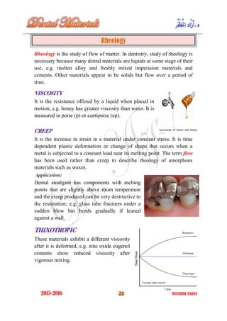Rheology
Rheology is the study of flow of matter. In dentistry, study of rheology is
necessary because many dental materials are liquids at some stage of their
use, e.g. molten alloy and freshly mixed impression materials and
cements. Other materials appear to be solids but flow over a period of
time.
It is the resistance offered by a liquid when placed in
motion, e.g. honey has greater viscosity than water. It is
measured in poise (p) or centipoise (cp).
It is the increase in strain in a material under constant stress. It is time
dependent plastic deformation or change of shape that occurs when a
metal is subjected to a constant load near its melting point. The term flow
has been used rather than creep to describe rheology of amorphous
materials such as waxes.
Dental amalgam has components with melting
points that are slightly above room temperature
and the creep produced can be very destructive to
the restoration; e.g. glass tube fractures under a
sudden blow but bends gradually if leaned
against a wall.
These materials exhibit a different viscosity
after it is deformed, e.g. zinc oxide eugenol
cements show reduced viscosity after
vigorous mixing.
 