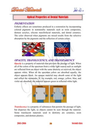 Optical Properties of Dental Materials
Esthetic effects are sometimes produced in a restoration by incorporating
colored pigments in nonmetallic materials such as resin composites,
denture acrylics, silicone maxillofacial materials, and dental ceramics.
The color observed when pigments are mixed results from the selective
absorption by the pigments and the reflection of certain colors.
Opacity is a property of materials that prevents the passage of light. When
all of the colors of the spectrum from a white light source such as sunlight
are reflected from an object with the same intensity as received, the object
appears white. When all the spectrum colors are absorbed equally, the
object appears black. An opaque material may absorb some of the light
and reflect the remainder. If, for example, red, orange, yellow, blue, and
violet are absorbed, the material appears green in reflected white light.
Translucency is a property of substances that permits the passage of light,
but disperses the light, so objects cannot be seen through the material.
Some translucent materials used in dentistry are ceramics, resin
composites, and denture plastics.
opacity translucency
 