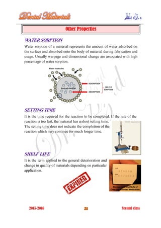 Other Properties
Water sorption of a material represents the amount of water adsorbed on
the surface and absorbed onto the body of material during fabrication and
usage. Usually warpage and dimensional change are associated with high
percentage of water sorption.
It is the time required for the reaction to be completed. If the rate of the
reaction is too fast, the material has a short setting time.
The setting time does not indicate the completion of the
reaction which may continue for much longer time.
It is the term applied to the general deterioration and
change in quality of materials depending on particular
application.
 