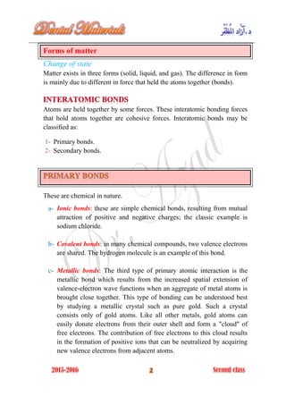 Forms of matter
Change of state
Matter exists in three forms (solid, liquid, and gas). The difference in form
is mainly due to different in force that held the atoms together (bonds).
Atoms are held together by some forces. These interatomic bonding forces
that hold atoms together are cohesive forces. Interatomic bonds may be
classified as:
1- Primary bonds.
2- Secondary bonds.
These are chemical in nature.
a- Ionic bonds: these are simple chemical bonds, resulting from mutual
attraction of positive and negative charges; the classic example is
sodium chloride.
b- Covalent bonds: in many chemical compounds, two valence electrons
are shared. The hydrogen molecule is an example of this bond.
c- Metallic bonds: The third type of primary atomic interaction is the
metallic bond which results from the increased spatial extension of
valence-electron wave functions when an aggregate of metal atoms is
brought close together. This type of bonding can be understood best
by studying a metallic crystal such as pure gold. Such a crystal
consists only of gold atoms. Like all other metals, gold atoms can
easily donate electrons from their outer shell and form a "cloud" of
free electrons. The contribution of free electrons to this cloud results
in the formation of positive ions that can be neutralized by acquiring
new valence electrons from adjacent atoms.
 