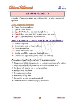 A number of gypsum products are used in dentistry as adjuncts to dental
operation.
1. Type I: Impression plaster.
2. Type II: Dental plaster.
3. Type III: Dental stone (medium strength stone).
4. Type IV: Improved stone (high strength stone) (die stone).
5. Type V: high strength/high expansion stone.
1- Impression plaster.
2- Mounting the casts to the articulation.
3- Form casts and dies.
4- Used as a binder for silica.
5- Used as a mold for processing dental polymers.
6- Used for bite registration (record centric jaw relation).
Properties of ideal model material (gypsum products):
Dimensional stability, no expansion or contraction during or after setting.
High compressive strength to withstand the force applied on it.
Hardness, soft material can be easily scratched.
Reproduce the fine details.
Produce smooth surface.
Reasonable setting time.
Compatible with the impression material.
Can be disinfected without damaging the surface.
 