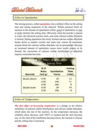 The mixing process, called spatulation, has a definite effect on the setting
time and setting expansion of the material. Within practical limits an
increase in the amount of spatulation (either speed of spatulation or time
or both) shortens the setting time. Obviously when the powder is placed
in water, the chemical reaction starts, and some calcium sulfate dihydrate
is formed. During spatulation the newly formed calcium sulfate dihydrate
breaks down to smaller crystals and starts new centers of nucleation,
around which the calcium sulfate dihydrate can be precipitated. Because
an increased amount of spatulation causes more nuclei centers to be
formed, the conversion of calcium sulfate hemihydrate to dihydrate
requires somewhat less time.
The first effect of increasing temperature is a change in the relative
solubilities of calcium sulfate hemihydrate and calcium sulfate dihydrate,
which alters the rate of the reaction. As the temperature increases, the
solubility ratios decrease, until 100°C is reached and the ratio becomes
one. As the ratio of the solubilities becomes lower, the reaction is slowed,
and the setting time is increased.
 