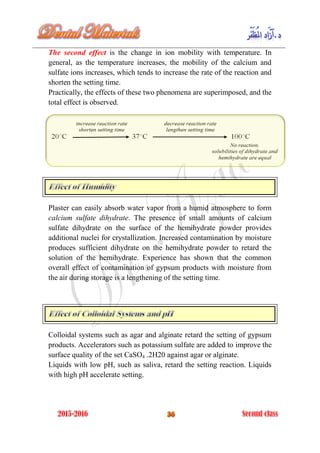 The second effect is the change in ion mobility with temperature. In
general, as the temperature increases, the mobility of the calcium and
sulfate ions increases, which tends to increase the rate of the reaction and
shorten the setting time.
Practically, the effects of these two phenomena are superimposed, and the
total effect is observed.
Plaster can easily absorb water vapor from a humid atmosphere to form
calcium sulfate dihydrate. The presence of small amounts of calcium
sulfate dihydrate on the surface of the hemihydrate powder provides
additional nuclei for crystallization. Increased contamination by moisture
produces sufficient dihydrate on the hemihydrate powder to retard the
solution of the hemihydrate. Experience has shown that the common
overall effect of contamination of gypsum products with moisture from
the air during storage is a lengthening of the setting time.
Colloidal systems such as agar and alginate retard the setting of gypsum
products. Accelerators such as potassium sulfate are added to improve the
surface quality of the set CaSO4 .2H20 against agar or alginate.
Liquids with low pH, such as saliva, retard the setting reaction. Liquids
with high pH accelerate setting.
 
