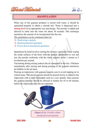 When any of the gypsum products is mixed with water, it should be
spatulated properly to obtain a smooth mix. Water is dispensed into a
mixing bowl of an appropriate size and design. The powder is added and
allowed to settle into the water for about 30 seconds. This technique
minimizes the amount of air incorporated into the mix.
The spatulation can be continued either by:
1- Hand using a spatula.
2- Hand-mechanical spatulator.
3- Power-driven mechanical spatulator.
Spatulation by hand involves stirring the mixture vigorously while wiping
the inside surfaces of the bowl with the spatula. Spatulation to wet and
mix the powder uniformly with the water requires about 1 minute at 2
revolutions per second.
Vacuuming during mixing reduces the air entrapped in the mix. Vibration
immediately after mixing and during pouring of the gypsum minimizes
air bubbles in the set mass.
Pouring an impression with gypsum requires care to avoid trapping air in
critical areas. The mixed gypsum should be poured slowly or added to the
impression with a small instrument such as a wax spatula. Once poured,
the gypsum material should be allowed to harden for 45 to 60 minutes
before the impression and cast are separated.
Figure (2-1): Flexible rubber
mixing bowl and spatula
 