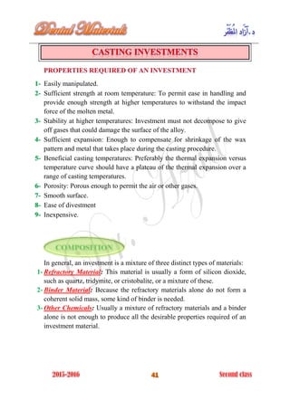 Easily manipulated.1-
Sufficient strength at room temperature: To permit ease in handling and2-
provide enough strength at higher temperatures to withstand the impact
force of the molten metal.
Stability at higher temperatures: Investment must not decompose to give3-
off gases that could damage the surface of the alloy.
Sufficient expansion: Enough to compensate for shrinkage of the wax4-
pattern and metal that takes place during the casting procedure.
Beneficial casting temperatures: Preferably the thermal expansion versus5-
temperature curve should have a plateau of the thermal expansion over a
range of casting temperatures.
Porosity: Porous enough to permit the air or other gases.6-
Smooth surface.7-
Ease of divestment8-
Inexpensive.9-
In general, an investment is a mixture of three distinct types of materials:
1- Refractory Material: This material is usually a form of silicon dioxide,
such as quartz, tridymite, or cristobalite, or a mixture of these.
2- Binder Material: Because the refractory materials alone do not form a
coherent solid mass, some kind of binder is needed.
3- Other Chemicals: Usually a mixture of refractory materials and a binder
alone is not enough to produce all the desirable properties required of an
investment material.
 