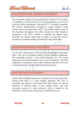 The investments suitable for casting gold alloys contain (65-75 %) quartz
or cristobalite, or a blend of the two, in varying proportions, (25-35 %) of
α-calcium sulfate hemihydrate, and about (2-3 %) chemical modifiers.
The calcium sulfate-bonded investment is usually limited to gold
castings, and is not heated above 700°C. The calcium sulfate portion of
the investment decomposes into sulfur dioxide and sulfur trioxide at
temperatures over 700°C, tending to embrittle the casting metal.
Therefore, the calcium sulfate type of binder is usually not used in
investments for making castings of palladium or base metal alloys.
It is the most common type of investment for casting high-melting point
alloys. This type of investment consists of three different components.
One component contains a water-soluble phosphate ion. The second
component reacts with phosphate ions at room temperature. The third
component is a refractory, such as silica. Different materials can be used
in each component to develop different physical properties.
Another type of binding material for investments used with casting high-
melting point alloys is a silica bonding ingredient. This type of
investment may derive its silica bond from ethyl silicate, an aqueous
dispersion of colloidal silica, or from sodium silicate. One such
investment consists of a silica refractory, which is bonded by the
hydrolysis of ethyl silicate in the presence of hydrochloric acid.
 