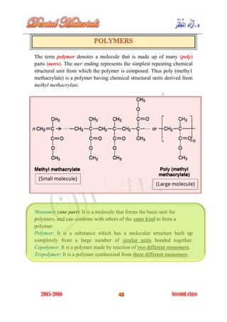 The term polymer denotes a molecule that is made up of many (poly)
parts (mers). The mer ending represents the simplest repeating chemical
structural unit from which the polymer is composed. Thus poly (methy1
methacrylate) is a polymer having chemical structural units derived from
methyl methacrylate.
Monomer (one part): It is a molecule that forms the basic unit for
polymers, and can combine with others of the same kind to form a
polymer.
Polymer: It is a substance which has a molecular structure built up
completely from a large number of similar units bonded together.
Copolymer: It is a polymer made by reaction of two different monomers.
Terpolymer: It is a polymer synthesized from three different monomers.
 