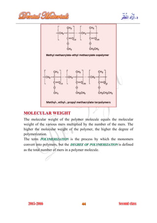 The molecular weight of the polymer molecule equals the molecular
weight of the various mers multiplied by the number of the mers. The
higher the molecular weight of the polymer, the higher the degree of
polymerization.
The term is the process by which the monomers
convert into polymers, but the is defined
as the total number of mers in a polymer molecule.
 