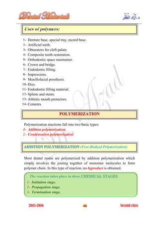 Denture base, special tray, record base.
Artificial teeth.
Obturators for cleft palate.
Composite tooth restoration.
Orthodontic space maintainer.
Crown and bridge.
Endodontic filling.
Impressions.
Maxillofacial prosthesis.
Dies.
Endodontic filling material.
Splints and stents.
Athletic mouth protectors.
Cements.
Polymerization reactions fall into two basic types:
1- Addition polymerization.
2- Condensation polymerization.
(Free-Radical Polymerization)
Most dental resins are polymerized by addition polymerization which
simply involves the joining together of monomer molecules to form
polymer chain. In this type of reaction, no byproduct is obtained.
The reaction takes place in three :
1- Initiation stage.
2- Propagation stage.
3- Termination stage.
 