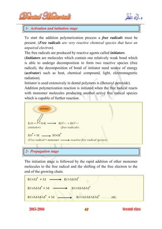 1- Activation and initiation stage
To start the addition polymerization process a free radicals must be
present. (Free radicals are very reactive chemical species that have an
unpaired electron).
The free radicals are produced by reactive agents called initiators.
(Initiators are molecules which contain one relatively weak bond which
is able to undergo decomposition to form two reactive species (free
radical), the decomposition of bond of initiator need source of energy
(activator) such as heat, chemical compound, light, electromagnetic
radiation).
Initiator is used extensively in dental polymers is (Benzoyl peroxide).
Addition polymerization reaction is initiated when the free radical reacts
with monomer molecules producing another active free radical species
which is capable of further reaction.
2- Propagation stage
The initiation stage is followed by the rapid addition of other monomer
molecules to the free radical and the shifting of the free electron to the
end of the growing chain.
 