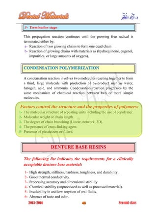 3- Termination stage
This propagation reaction continues until the growing free radical is
terminated either by:
a- Reaction of two growing chains to form one dead chain
b- Reaction of growing chains with materials as (hydroquinone, eugenol,
impurities, or large amounts of oxygen).
A condensation reaction involves two molecules reacting together to form
a third, large molecule with production of by-product such as water,
halogen, acid, and ammonia. Condensation reaction progresses by the
same mechanism of chemical reaction between two or more simple
molecules.
Factors control the structure and the properties of polymers:
1- The molecular structure of repeating units including the use of copolymer.
2- Molecular weight or chain length.
3- The degree of chain branching (Linear, network, 3D).
4- The presence of cross-linking agent.
5- Presence of plasticizers or fillers.
The following list indicates the requirements for a clinically
acceptable denture base material:
1- High strength, stiffness, hardness, toughness, and durability.
2- Good thermal conductivity.
3- Processing accuracy and dimensional stability.
4- Chemical stability (unprocessed as well as processed material).
5- Insolubility in and low sorption of oral fluids.
6- Absence of taste and odor.
 