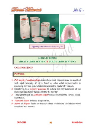 1- Poly (methy1 methacrylate), (prepolymerized phase) it may be modified
with small amounts of ethyl, butyl, or other alkyl methacrylates to
produce a polymer somewhat more resistant to fracture by impact.
2- Initiator such as benzoyl peroxide to initiate the polymerization of the
monomer liquid after being added to the powder.
3- The pigment such as cadmium sulfate is used to obtain the various tissue-
like shades.
4- Titanium oxides are used as opacifiers.
5- Nylon or acrylic fibers are usually added to simulate the minute blood
vessels of oral mucosa.
Figure (3-5): Denture base acrylic
 