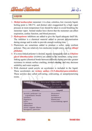 1- Methyl methacrylate monomer: it is clear, colorless, low viscosity liquid,
boiling point is 100.3°C, and distinct odor exaggerated by a high vapor
pressure at room temperature Care should be taken to avoid breathing the
monomer vapor. Animal studies have shown that the monomer can affect
respiration, cardiac function, and blood pressure.
2- Hydroquinone inhibitors are added to give the liquid adequate shelf life.
The inhibitor is a chemical material added to prevent polymerization
during storage and in order to provide enough working time.
3- Plasticizers are sometimes added to produce a softer, more resilient
polymer. They are relatively low-molecular weight esters, such as dibutyl
phthalate.
4- If a cross-linked polymer is desired, organic compounds such as Ethylene
glycol dimethacrylate (EGDMA) are added to the monomer, using cross-
linking agents (chemical bonds between different chains) provides greater
resistance to minute surface cracking, termed crazing, and may decrease
solubility and water sorption.
5- With chemical cured acrylic an accelerator is included in the liquid.
These accelerators are tertiary amines (N,N-dimethyl-para-toluidine).
These acrylics also called self-curing, cold-curing, or autopolymerizing
resins.
 