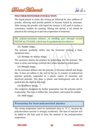 The liquid placed in clean, dry mixing jar followed by slow addition of
powder, allowing each powder particle to become wetted by monomer.
After mixing the powder with liquid the mixture is left until it reaches a
consistency suitable for packing. During this period, a lid should be
placed on the mixing jar to prevent evaporation of monomer.
The polymer-monomer mixture, on standing, goes through several
, which may be qualitatively described as:
The polymer gradually settles into the monomer forming a fluid,
incoherent mass.
The monomer attacks the polymer by penetrating into the polymer. The
mass is sticky and stringy (cobweb like) when touched or pulled apart.
As the monomer diffuses into the polymer, it becomes smooth and dough
like. It does not adhere to the wall of the jar. It consists of undissolved
polymer particles suspended in a plastic matrix of monomer and
dissolved polymer. The mass is plastic and homogenous and can be
packed into the mold at this stage.
The monomer disappears by further penetration into the polymer and/or
evaporation. The mass is rubber like, non-plastic, and cannot be molded.
The curing temperature must be maintained close to 74° C, because the
polymerization reaction is strongly exothermic. The heat of reaction will
be added to the heat used to raise the material to the polymerization
temperature.
 