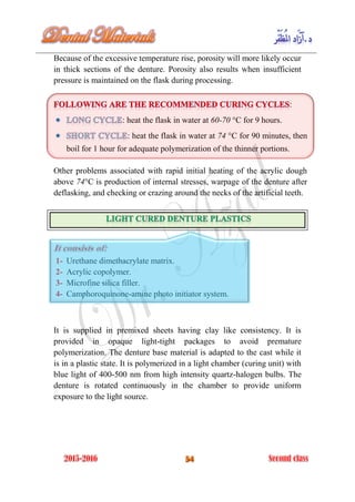 Because of the excessive temperature rise, porosity will more likely occur
in thick sections of the denture. Porosity also results when insufficient
pressure is maintained on the flask during processing.
:
: heat the flask in water at 60-70 °C for 9 hours.
: heat the flask in water at 74 °C for 90 minutes, then
boil for 1 hour for adequate polymerization of the thinner portions.
Other problems associated with rapid initial heating of the acrylic dough
above 74°C is production of internal stresses, warpage of the denture after
deflasking, and checking or crazing around the necks of the artificial teeth.
1- Urethane dimethacrylate matrix.
2- Acrylic copolymer.
3- Microfine silica filler.
4- Camphoroquinone-amine photo initiator system.
It is supplied in premixed sheets having clay like consistency. It is
provided in opaque light-tight packages to avoid premature
polymerization. The denture base material is adapted to the cast while it
is in a plastic state. It is polymerized in a light chamber (curing unit) with
blue light of 400-500 nm from high intensity quartz-halogen bulbs. The
denture is rotated continuously in the chamber to provide uniform
exposure to the light source.
 