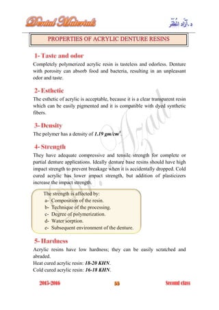 Completely polymerized acrylic resin is tasteless and odorless. Denture
with porosity can absorb food and bacteria, resulting in an unpleasant
odor and taste.
The esthetic of acrylic is acceptable, because it is a clear transparent resin
which can be easily pigmented and it is compatible with dyed synthetic
fibers.
The polymer has a density of 1.19 gm/cm3
.
They have adequate compressive and tensile strength for complete or
partial denture applications. Ideally denture base resins should have high
impact strength to prevent breakage when it is accidentally dropped. Cold
cured acrylic has lower impact strength, but addition of plasticizers
increase the impact strength.
The strength is affected by:
a- Composition of the resin.
b- Technique of the processing.
c- Degree of polymerization.
d- Water sorption.
e- Subsequent environment of the denture.
Acrylic resins have low hardness; they can be easily scratched and
abraded.
Heat cured acrylic resin: 18-20 KHN.
Cold cured acrylic resin: 16-18 KHN.
 