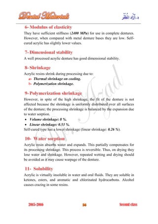 They have sufficient stiffness (2400 MPa) for use in complete dentures.
However, when compared with metal denture bases they are low. Self-
cured acrylic has slightly lower values.
A well processed acrylic denture has good dimensional stability.
Acrylic resins shrink during processing due to:
a- Thermal shrinkage on cooling.
b- Polymerization shrinkage.
However, in spite of the high shrinkage, the fit of the denture is not
affected because the shrinkage is uniformly distributed over all surfaces
of the denture; the processing shrinkage is balanced by the expansion due
to water sorption.
 Volume shrinkage: 8 %.
 Linear shrinkage: 0.53 %.
Self-cured type has a lower shrinkage (linear shrinkage: 0.26 %).
Acrylic resin absorbs water and expands. This partially compensates for
its processing shrinkage. This process is reversible. Thus, on drying they
lose water and shrinkage. However, repeated wetting and drying should
be avoided as it may cause warpage of the denture.
Acrylic is virtually insoluble in water and oral fluids. They are soluble in
ketones, esters, and aromatic and chlorinated hydrocarbons. Alcohol
causes crazing in some resins.
 