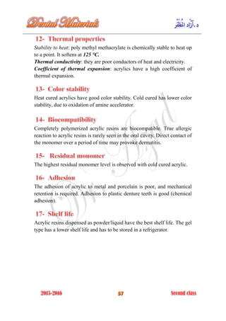 Stability to heat: poly methyl methacrylate is chemically stable to heat up
to a point. It softens at 125 °C.
Thermal conductivity: they are poor conductors of heat and electricity.
Coefficient of thermal expansion: acrylics have a high coefficient of
thermal expansion.
Heat cured acrylics have good color stability. Cold cured has lower color
stability, due to oxidation of amine accelerator.
Completely polymerized acrylic resins are biocompatible. True allergic
reaction to acrylic resins is rarely seen in the oral cavity. Direct contact of
the monomer over a period of time may provoke dermatitis.
The highest residual monomer level is observed with cold cured acrylic.
The adhesion of acrylic to metal and porcelain is poor, and mechanical
retention is required. Adhesion to plastic denture teeth is good (chemical
adhesion).
Acrylic resins dispensed as powder/liquid have the best shelf life. The gel
type has a lower shelf life and has to be stored in a refrigerator.
 