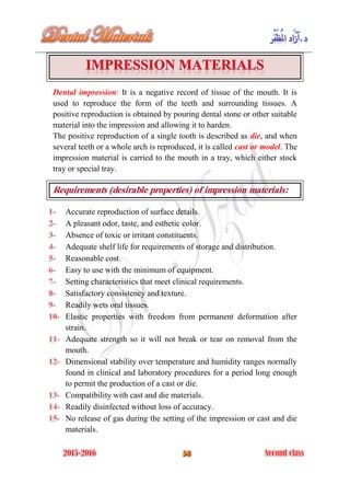 Dental impression: It is a negative record of tissue of the mouth. It is
used to reproduce the form of the teeth and surrounding tissues. A
positive reproduction is obtained by pouring dental stone or other suitable
material into the impression and allowing it to harden.
The positive reproduction of a single tooth is described as die, and when
several teeth or a whole arch is reproduced, it is called cast or model. The
impression material is carried to the mouth in a tray, which either stock
tray or special tray.
Accurate reproduction of surface details.
A pleasant odor, taste, and esthetic color.
Absence of toxic or irritant constituents.
Adequate shelf life for requirements of storage and distribution.
Reasonable cost.
Easy to use with the minimum of equipment.
Setting characteristics that meet clinical requirements.
Satisfactory consistency and texture.
Readily wets oral tissues.
Elastic properties with freedom from permanent deformation after
strain.
Adequate strength so it will not break or tear on removal from the
mouth.
Dimensional stability over temperature and humidity ranges normally
found in clinical and laboratory procedures for a period long enough
to permit the production of a cast or die.
Compatibility with cast and die materials.
Readily disinfected without loss of accuracy.
No release of gas during the setting of the impression or cast and die
materials.
 