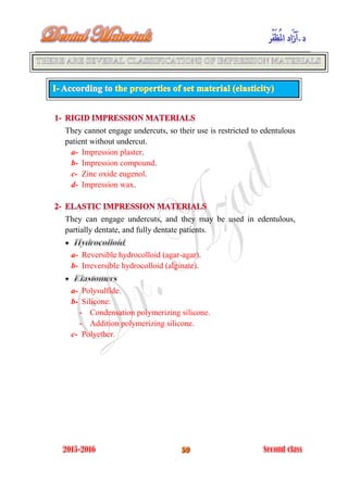 They cannot engage undercuts, so their use is restricted to edentulous
patient without undercut.
a- Impression plaster.
b- Impression compound.
c- Zinc oxide eugenol.
d- Impression wax.
They can engage undercuts, and they may be used in edentulous,
partially dentate, and fully dentate patients.
:
a- Reversible hydrocolloid (agar-agar).
b- Irreversible hydrocolloid (alginate).
a- Polysulfide.
b- Silicone:
- Condensation polymerizing silicone.
- Addition polymerizing silicone.
c- Polyether.
 