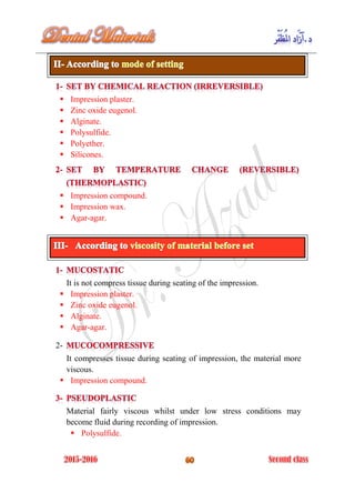  Impression plaster.
 Zinc oxide eugenol.
 Alginate.
 Polysulfide.
 Polyether.
 Silicones.
 Impression compound.
 Impression wax.
 Agar-agar.
It is not compress tissue during seating of the impression.
 Impression plaster.
 Zinc oxide eugenol.
 Alginate.
 Agar-agar.
2-
It compresses tissue during seating of impression, the material more
viscous.
 Impression compound.
Material fairly viscous whilst under low stress conditions may
become fluid during recording of impression.
 Polysulfide.
 