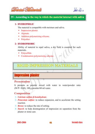 The material is compatible with moisture and saliva.
 Impression plaster.
 Alginate.
 Addition polymerizing silicone.
 Polyether.
Ability of material to repel saliva, a dry field is essential for such
materials.
 Polysulfide.
 Condensation polymerizing silicone.
It presents as powder mixed with water in water/powder ratio
(W/P= 0.60), 100 g powder/60 ml water.
1- Calcium sulfate β-hemihydrate.
2- Potassium sulfate: to reduce expansion, and to accelerate the setting
reaction.
3- Borax: to reduce the rate of setting.
4- Starch: to help disintegration of impression on separation from the
plaster or stone cast.
 