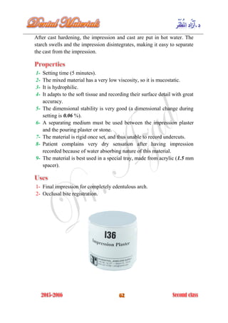 After cast hardening, the impression and cast are put in hot water. The
starch swells and the impression disintegrates, making it easy to separate
the cast from the impression.
1- Setting time (5 minutes).
2- The mixed material has a very low viscosity, so it is mucostatic.
3- It is hydrophilic.
4- It adapts to the soft tissue and recording their surface detail with great
accuracy.
5- The dimensional stability is very good (a dimensional change during
setting is 0.06 %).
6- A separating medium must be used between the impression plaster
and the pouring plaster or stone.
7- The material is rigid once set, and thus unable to record undercuts.
8- Patient complains very dry sensation after having impression
recorded because of water absorbing nature of this material.
9- The material is best used in a special tray, made from acrylic (1.5 mm
spacer).
1- Final impression for completely edentulous arch.
2- Occlusal bite registration.
 