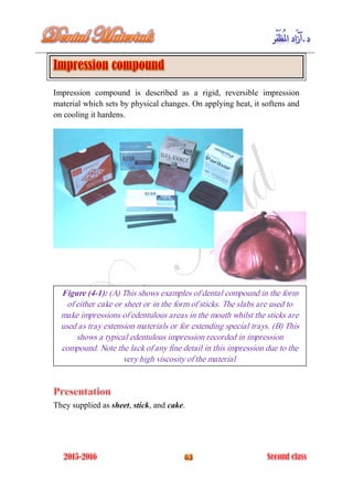 Impression compound is described as a rigid, reversible impression
material which sets by physical changes. On applying heat, it softens and
on cooling it hardens.
They supplied as sheet, stick, and cake.
Figure (4-1): (A) This shows examples of dental compound in the form
of either cake or sheet or in the form of sticks. The slabs are used to
make impressions of edentulous areas in the mouth whilst the sticks are
used as tray extension materials or for extending special trays. (B) This
shows a typical edentulous impression recorded in impression
compound. Note the lack of any fine detail in this impression due to the
very high viscosity of the material.
 