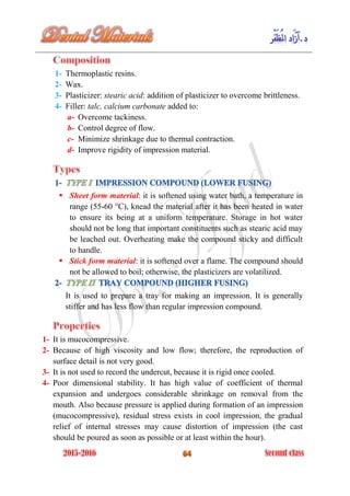 1- Thermoplastic resins.
2- Wax.
3- Plasticizer: stearic acid: addition of plasticizer to overcome brittleness.
4- Filler: talc, calcium carbonate added to:
a- Overcome tackiness.
b- Control degree of flow.
c- Minimize shrinkage due to thermal contraction.
d- Improve rigidity of impression material.
 Sheet form material: it is softened using water bath, a temperature in
range (55-60 °C), knead the material after it has been heated in water
to ensure its being at a uniform temperature. Storage in hot water
should not be long that important constituents such as stearic acid may
be leached out. Overheating make the compound sticky and difficult
to handle.
 Stick form material: it is softened over a flame. The compound should
not be allowed to boil; otherwise, the plasticizers are volatilized.
It is used to prepare a tray for making an impression. It is generally
stiffer and has less flow than regular impression compound.
1- It is mucocompressive.
2- Because of high viscosity and low flow; therefore, the reproduction of
surface detail is not very good.
3- It is not used to record the undercut, because it is rigid once cooled.
4- Poor dimensional stability. It has high value of coefficient of thermal
expansion and undergoes considerable shrinkage on removal from the
mouth. Also because pressure is applied during formation of an impression
(mucocompressive), residual stress exists in cool impression, the gradual
relief of internal stresses may cause distortion of impression (the cast
should be poured as soon as possible or at least within the hour).
 
