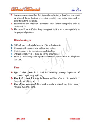 5- Impression compound has low thermal conductivity, therefore, time must
be allowed during heating or cooling to allow impression compound to
come to uniform softening.
6- This material can be reused a number of times for the same patient only, in
case of errors.
7- The material has sufficient body to support itself to an extent especially in
the peripheral portions.
1- Difficult to record details because of its high viscosity.
2- Compress soft tissues while making impression.
3- Distortion due to its poor dimensional stability.
4- Difficult to remove it if there are severe undercuts.
5- There is always the possibility of overextension especially in the peripheral
portions.
1- Type I sheet form: It is used for recording primary impression of
edentulous ridges using stock tray.
2- Type I stick form: It is used for border molding of an acrylic special tray
during fitting of the tray.
3- Type II tray compound: It is used to make a special tray (now largely
replaced by acrylic tray).
 