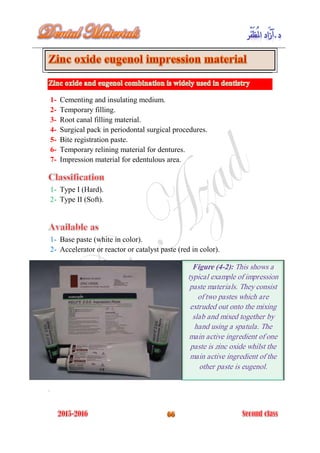 1- Cementing and insulating medium.
2- Temporary filling.
3- Root canal filling material.
4- Surgical pack in periodontal surgical procedures.
5- Bite registration paste.
6- Temporary relining material for dentures.
7- Impression material for edentulous area.
1- Type I (Hard).
2- Type II (Soft).
1- Base paste (white in color).
2- Accelerator or reactor or catalyst paste (red in color).
.
Figure (4-2): This shows a
typical example of impression
paste materials. They consist
of two pastes which are
extruded out onto the mixing
slab and mixed together by
hand using a spatula. The
main active ingredient of one
paste is zinc oxide whilst the
main active ingredient of the
other paste is eugenol.
 