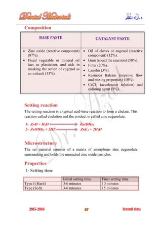 Zinc oxide (reactive component)
(87%).
Fixed vegetable or mineral oil
(act as plasticizer, and aids in
masking the action of eugenol as
an irritant) (13%)
Oil of cloves or eugenol (reactive
component) (12%).
Gum (speed the reaction) (50%).
Filler (20%).
Lanolin (3%).
Resinous Balsam (improve flow
and mixing properties) (10%).
CaCl2 (accelerator solution) and
coloring agent (5%).
The setting reaction is a typical acid-base reaction to form a chelate. This
reaction called chelation and the product is called zinc eugenolate.
1- ZnO + H2O Zn(OH)2
2- Zn(OH)2 + 2HE ZnE2 + 2H2O
The set material consists of a matrix of amorphous zinc eugenolate
surrounding and holds the unreacted zinc oxide particles.
Initial setting time Final setting time
Type I (Hard) 3-6 minutes 10 minutes
Type (Soft) 3-6 minutes 15 minutes
 