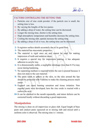 a- Particles size of zinc oxide powder: if the particle size is small, the
setting time is less.
b- By varying the lengths of the two pastes.
c- By adding a drop of water, the setting time can be decreased.
d- Longer the mixing time, shorter is the setting time.
e- High atmospheric temperature and humidity decrease the setting time.
f- Cooling the mixing slab, spatula increase the setting time.
g- By adding a drop of oil or wax, the setting time can be increased.
2- It registers surface details accurately due to its good flow.
3- The material has mucostatic properties.
4- The material is rigid once set and cannot be used for making
impression of teeth and undercut areas.
5- It requires a special tray for impression making; it has adequate
adhesion to acrylic tray.
6- It is dimensionally stable, a negligible shrinkage (less than 0.1%) may
occur during hardening.
7- No separating medium is required before the cast is poured because it
does not stick to the cast material.
8- The paste tends to adhere to the skin, so the skin around the lips
should be protected with Vaseline to make the cleaning process much
easier.
9- Eugenol can cause burning sensation and tissue irritation. Non
eugenol paste were developed, here the zinc oxide is reacted with a
carboxylic acid.
10- It can be checked in the mouth repeatedly, and minor defects can be
corrected locally without discarding a good impression.
The mixing is done on oil impervious or glass slab. Equal length of base
paste and catalyst paste squeezed on to mixing slab and mixed until a
uniform color is observed. The mixing time is 1 minute.
 