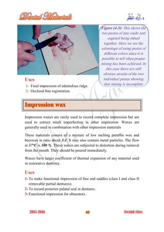 1- Final impression of edentulous ridge.
2- Occlusal bite registration.
Impression waxes are rarely used to record complete impression but are
used to correct small imperfection in other impression. Waxes are
generally used in combination with other impression materials
These materials consist of a mixture of low melting paraffin wax and
beeswax in ratio about 3:1. It may also contain metal particles. The flow
at 37°C is 100 %. These waxes are subjected to distortion during removal
from the mouth. They should be poured immediately.
Waxes have larger coefficient of thermal expansion of any material used
in restorative dentistry.
1- To make functional impression of free end saddles (class I and class II
removable partial dentures).
2- To record posterior palatal seal in dentures.
3- Functional impression for obturators.
Figure (4-3): This shows the
two pastes of zinc oxide and
eugenol being mixed
together. Here we see the
advantage of using pastes of
different colors since it is
possible to tell when proper
mixing has been achieved. In
this case there are still
obvious streaks of the two
individual pastes showing
that mixing is incomplete
 