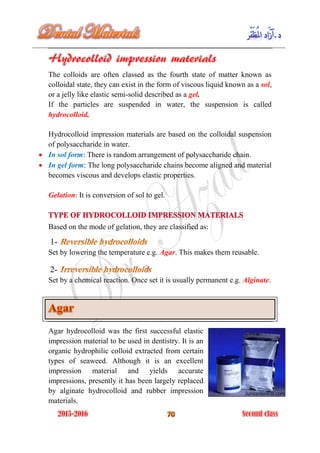 The colloids are often classed as the fourth state of matter known as
colloidal state, they can exist in the form of viscous liquid known as a sol,
or a jelly like elastic semi-solid described as a gel.
If the particles are suspended in water, the suspension is called
hydrocolloid.
Hydrocolloid impression materials are based on the colloidal suspension
of polysaccharide in water.
 In sol form: There is random arrangement of polysaccharide chain.
 In gel form: The long polysaccharide chains become aligned and material
becomes viscous and develops elastic properties.
Gelation: It is conversion of sol to gel.
Based on the mode of gelation, they are classified as:
1-
Set by lowering the temperature e.g. Agar. This makes them reusable.
2-
Set by a chemical reaction. Once set it is usually permanent e.g. Alginate.
Agar hydrocolloid was the first successful elastic
impression material to be used in dentistry. It is an
organic hydrophilic colloid extracted from certain
types of seaweed. Although it is an excellent
impression material and yields accurate
impressions, presently it has been largely replaced
by alginate hydrocolloid and rubber impression
materials.
 