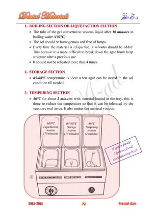  The tube of the gel converted to viscous liquid after 10 minutes in
boiling water (100°C).
 The sol should be homogenous and free of lumps.
 Every time the material is reliquefied, 3 minutes should be added.
This because it is more difficult to break down the agar brush heap
structure after a previous use.
 It should not be reheated more than 4 times.
 65-68°C temperature is ideal when agar can be stored in the sol
condition till needed.
 46°C for about 2 minutes with material loaded in the tray, this is
done to reduce the temperature so that it can be tolerated by the
sensitive oral tissue. It also makes the material viscous.
100°C
Liquefaction
section
(10 minutes)
65-68°C
Storage
section
(10 minutes)
46°C
Tempering
section
(2 minutes)
 